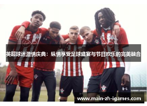 英超球迷激情庆典：纵情享受足球盛宴与节日欢乐的完美融合