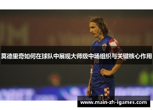 莫德里奇如何在球队中展现大师级中场组织与关键核心作用