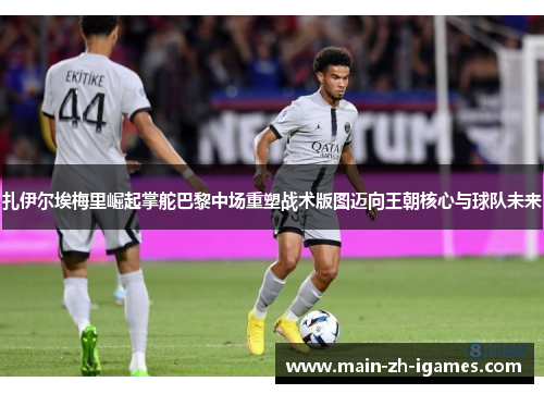 扎伊尔埃梅里崛起掌舵巴黎中场重塑战术版图迈向王朝核心与球队未来 扎伊尔埃梅里崛起掌舵巴黎中场重塑战术版图迈向王朝核心与球队未来