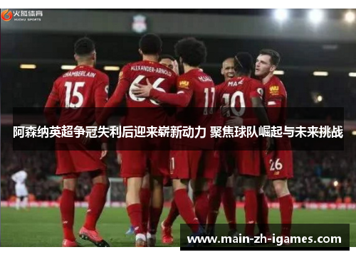 阿森纳英超争冠失利后迎来崭新动力 聚焦球队崛起与未来挑战