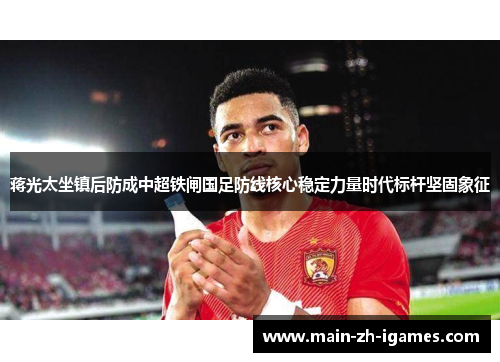 蒋光太坐镇后防成中超铁闸国足防线核心稳定力量时代标杆坚固象征 蒋光太坐镇后防成中超铁闸国足防线核心稳定力量时代标杆坚固象征